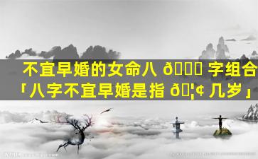 不宜早婚的女命八 🐋 字组合「八字不宜早婚是指 🦢 几岁」